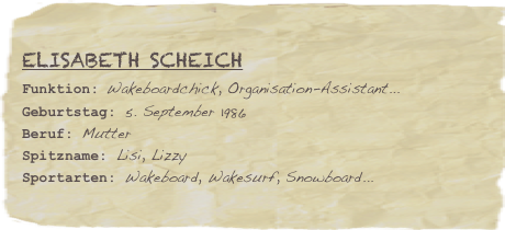 Elisabeth Scheich
Funktion: Wakeboardchick, Organisation-Assistant...Geburtstag: 5. September 1986
Beruf: Mutter
Spitzname: Lisi, LizzySportarten: Wakeboard, Wakesurf, Snowboard...