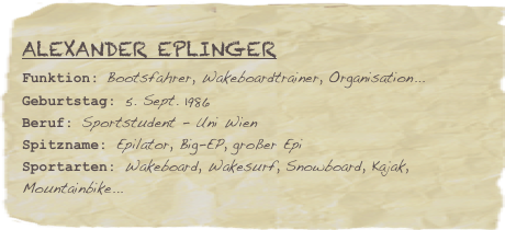 Alexander Eplinger
Funktion: Bootsfahrer, Wakeboardtrainer, Organisation...Geburtstag: 5. Sept. 1986
Beruf: Sportstudent - Uni Wien
Spitzname: Epilator, Big-EP, großer EpiSportarten: Wakeboard, Wakesurf, Snowboard, Kajak, Mountainbike...