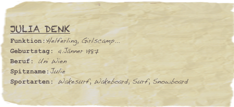 Julia Denk
Funktion:Helferling, Girlscamp...Geburtstag: 4.Jänner 1987
Beruf: Uni Wien
Spitzname:Julie
Sportarten: Wakesurf, Wakeboard, Surf, Snowboard