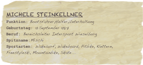 Michele Steinkellner
Funktion: Bootsfahrer,Helfer,UnterhaltungGeburtstag: 19.September 1987
Beruf: Bereichsleiter Intersport Wieselburg
Spitzname:Mischi
Sportarten: Wakesurf, Wakeboard, Pitbike, Klettern, Freestyleski, Mountainbike, Skate....