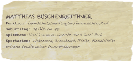 Matthias Buschenreithner
Funktion: Lärmschutzbeauftragter,Feuerwächter,ProfiGeburtstag: 25.Oktober 1981
Spitzname:Dissi (wenn erwünscht auch Dissi Pro)
Sportarten: Wakeboard, Snowboard, Pitbike, Mountainbike, extreme double action trampolinspringen