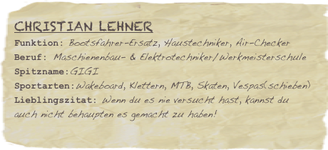 Christian Lehner
Funktion: Bootsfahrer-Ersatz, Haustechniker, Air-Checker
Beruf: Maschienenbau- & Elektrotechniker/Werkmeisterschule
Spitzname:GIGI
Sportarten:Wakeboard, Klettern, MTB, Skaten, Vespas(schieben)
Lieblingszitat: Wenn du es nie versucht hast, kannst du auch nicht behaupten es gemacht zu haben!
