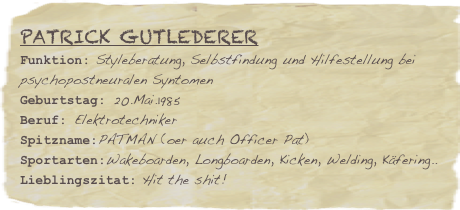 Patrick Gutlederer
Funktion: Styleberatung, Selbstfindung und Hilfestellung bei psychopostneuralen Syntomen
Geburtstag: 20.Mai.1985
Beruf: Elektrotechniker
Spitzname:PATMAN (oer auch Officer Pat)
Sportarten:Wakeboarden, Longboarden, Kicken, Welding, Käfering..
Lieblingszitat: Hit the shit!

