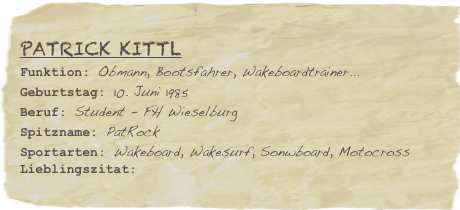 Patrick Kittl
Funktion: Obmann, Bootsfahrer, Wakeboardtrainer...Geburtstag: 10. Juni 1985
Beruf: Student - FH Wieselburg
Spitzname: PatRockSportarten: Wakeboard, Wakesurf, Sonwboard, MotocrossLieblingszitat: 
