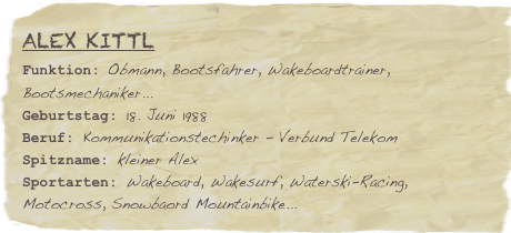Alex Kittl
Funktion: Obmann, Bootsfahrer, Wakeboardtrainer, Bootsmechaniker...Geburtstag: 18. Juni 1988
Beruf: Kommunikationstechinker - Verbund Telekom
Spitzname: kleiner AlexSportarten: Wakeboard, Wakesurf, Waterski-Racing, Motocross, Snowbaord Mountainbike...